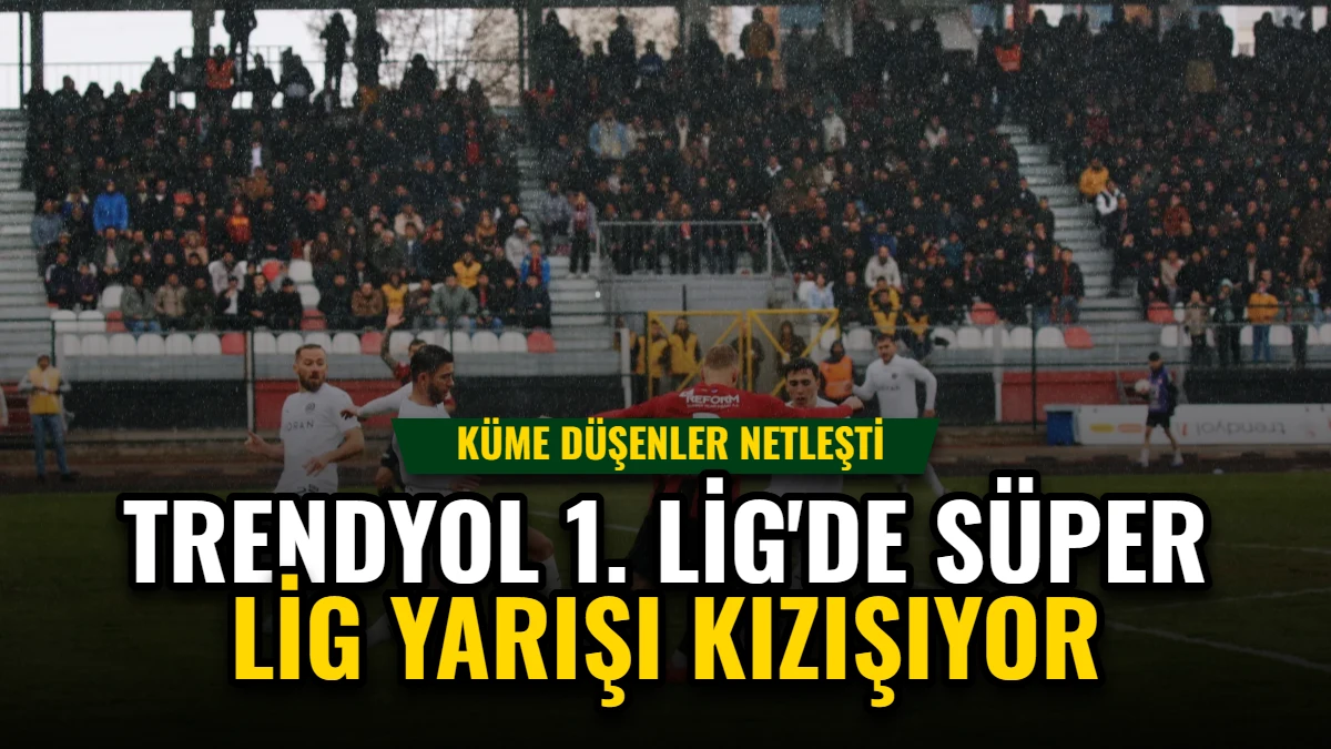 Trendyol 1. Lig'de Süper Lig Yarışı Kızışıyor, Küme Düşenler Netleşti