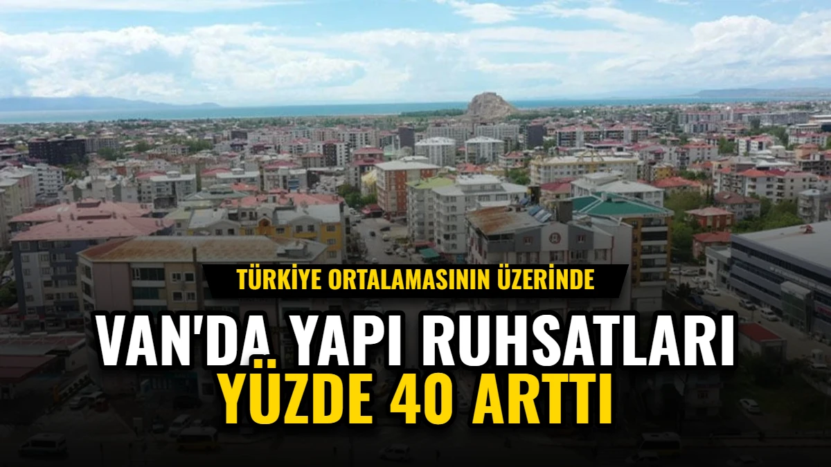 Van'da Yapı Ruhsatları Yüzde 40 Arttı: Türkiye Ortalamasının Üzerinde